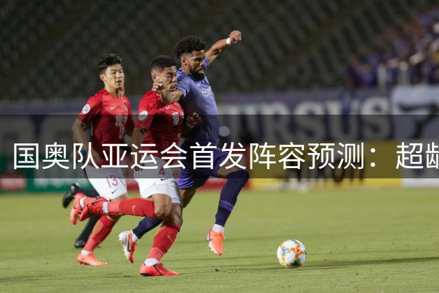 国奥队亚运会首发阵容预测：超龄球员担纲，安东尼奥调整战术